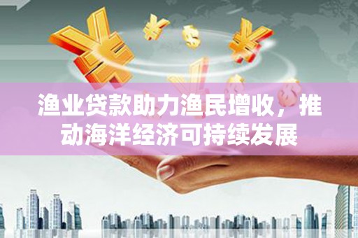 二水渔业贷款助力渔民增收，推动海洋经济可持续发展