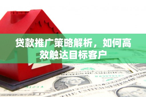 汉川贷款推广策略解析，如何高效触达目标客户
